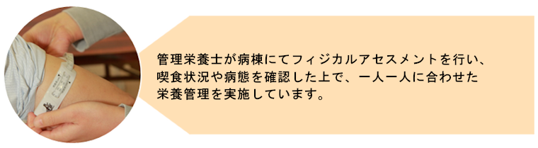 管理栄養士が病棟にてフィジカルアセスメントを行い、喫食状況や病態を確認した上で、一人一人に合わせた栄養管理を実施しています。