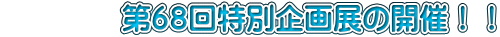 　　　　第６８回特別企画展の開催！！